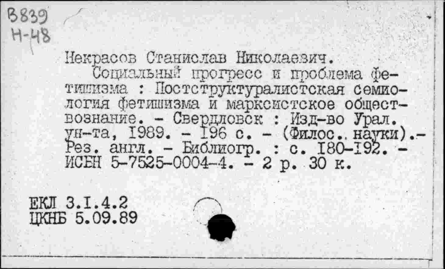 ﻿вад 7 н-ч&
Некрасов Станислав Николаевич.
Социальный прогресс и проблема фетишизма : Постструктуралистская семиология фетишизма й марксистское обществознание. - Свердловск : Изд-во Урал, ун-та, 1989. - 196 с. - (Филос., науки). Рез. англ. - Библиогр. : с. 180-192. -ИСБН 5-7525-0004-4. - 2 р. 30 к.
ЕКЛ 3.1.4.2 ЦКНБ 5.09.89